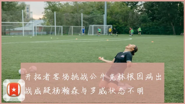 开拓者客场挑战公牛克林根因病出战成疑杨瀚森与罗威状态不明