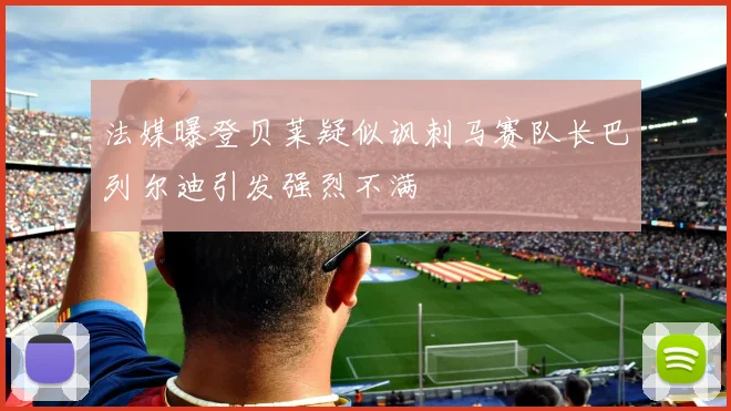 法媒曝登贝莱疑似讽刺马赛队长巴列尔迪引发强烈不满