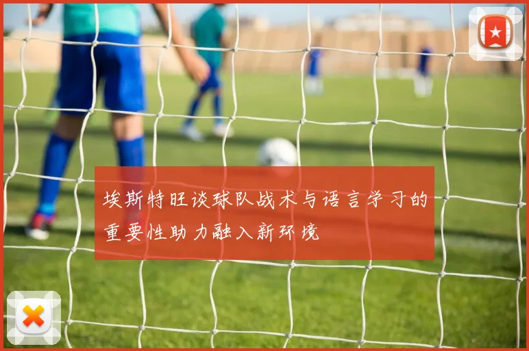 埃斯特旺谈球队战术与语言学习的重要性助力融入新环境