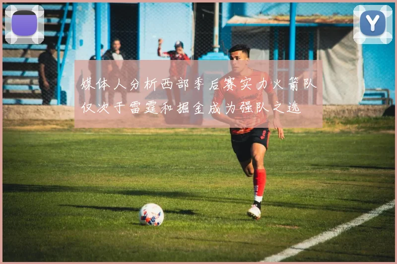 媒体人分析西部季后赛实力火箭队仅次于雷霆和掘金成为强队之选