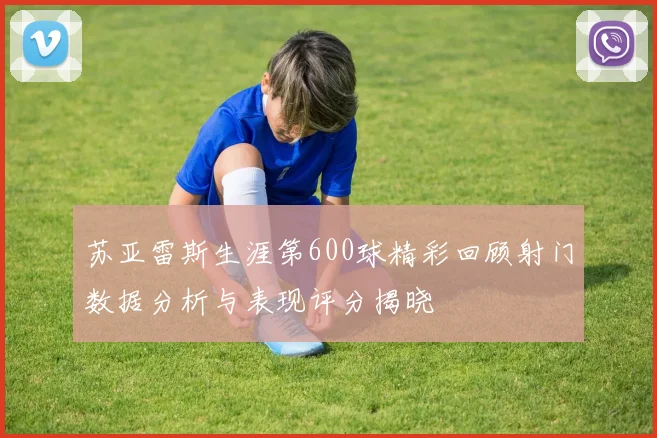 苏亚雷斯生涯第600球精彩回顾射门数据分析与表现评分揭晓