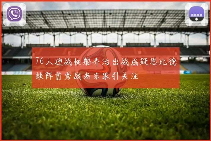 76人迎战快船乔治出战成疑恩比德缺阵首秀战老东家引关注