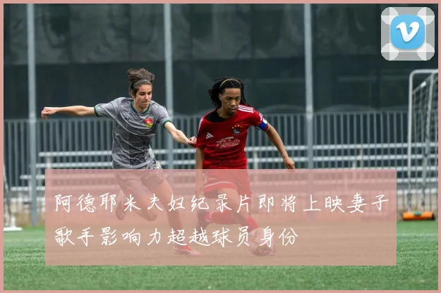 阿德耶米夫妇纪录片即将上映妻子歌手影响力超越球员身份