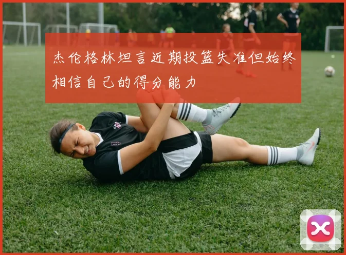杰伦格林坦言近期投篮失准但始终相信自己的得分能力