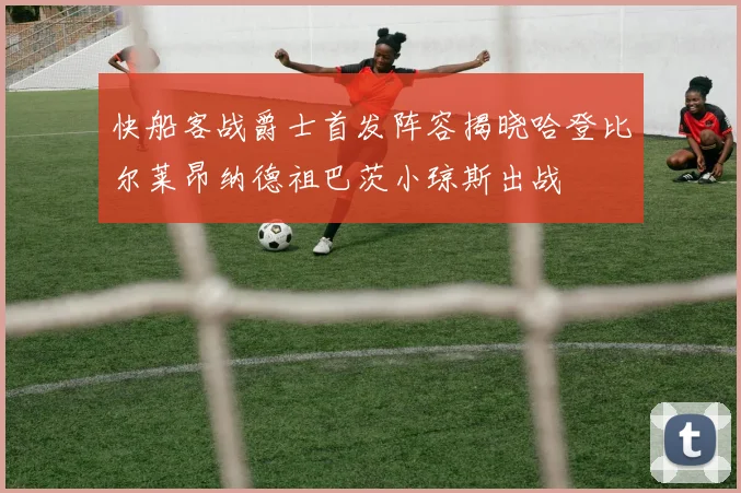 快船客战爵士首发阵容揭晓哈登比尔莱昂纳德祖巴茨小琼斯出战