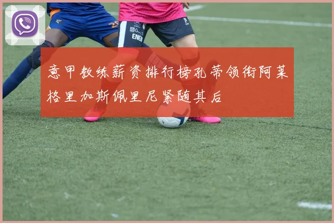 意甲教练薪资排行榜孔蒂领衔阿莱格里加斯佩里尼紧随其后