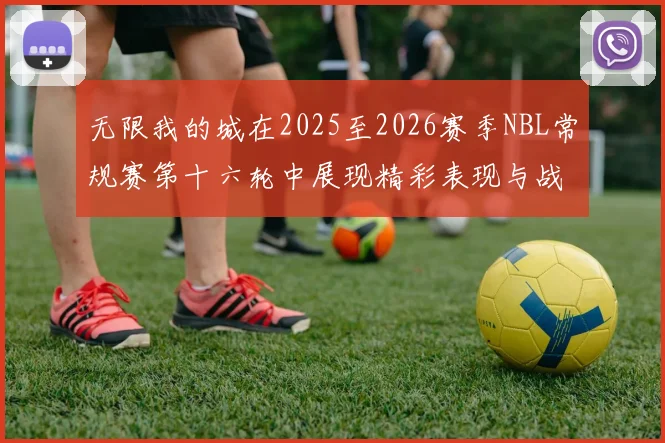 无限我的城在2025至2026赛季NBL常规赛第十六轮中展现精彩表现与战术分析