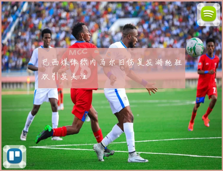 巴西媒体称内马尔旧伤复发游轮狂欢引发关注