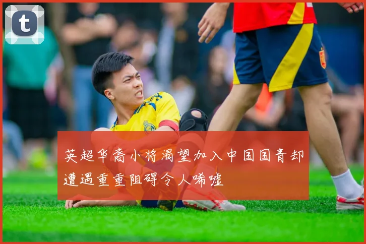英超华裔小将渴望加入中国国青却遭遇重重阻碍令人唏嘘