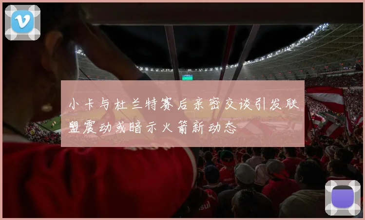 小卡与杜兰特赛后亲密交谈引发联盟震动或暗示火箭新动态