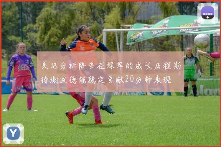 美记分析隆多在绿军的成长历程期待谢泼德能稳定贡献20分钟表现
