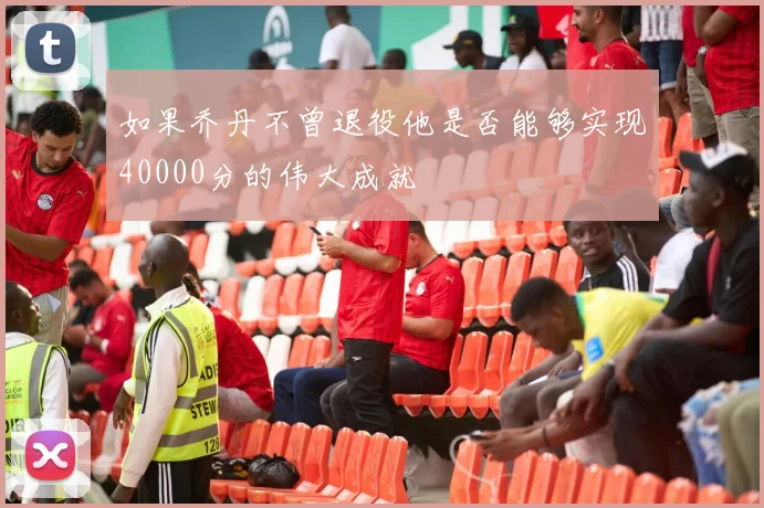 如果乔丹不曾退役他是否能够实现40000分的伟大成就