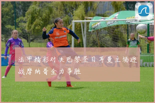 法甲精彩对决巴黎圣日耳曼主场迎战摩纳哥全力争胜