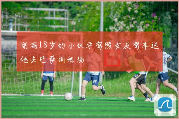 刚满18岁的小伙学驾照女友驾车送他去巴萨训练场