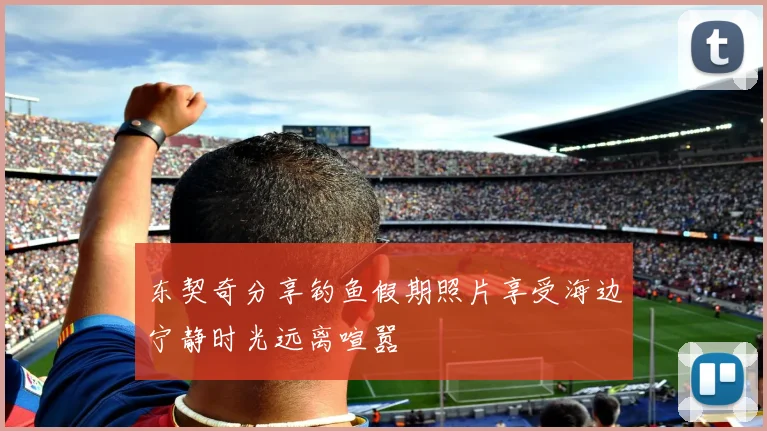 东契奇分享钓鱼假期照片享受海边宁静时光远离喧嚣