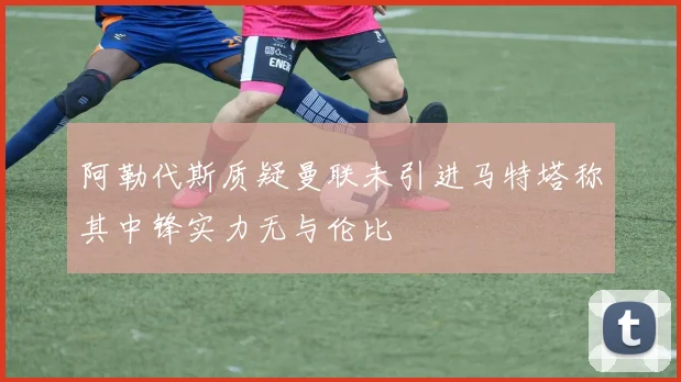 阿勒代斯质疑曼联未引进马特塔称其中锋实力无与伦比