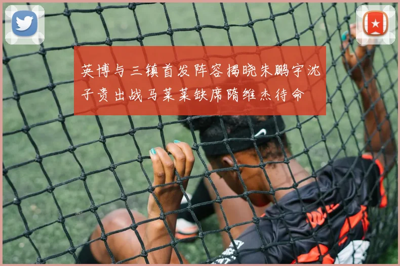 英博与三镇首发阵容揭晓朱鹏宇沈子贵出战马莱莱缺席隋维杰待命