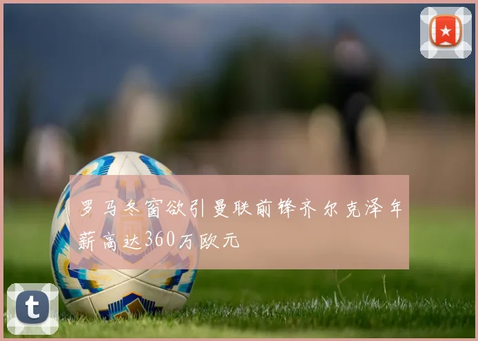 罗马冬窗欲引曼联前锋齐尔克泽年薪高达360万欧元