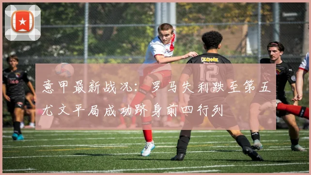 意甲最新战况：罗马失利跌至第五尤文平局成功跻身前四行列