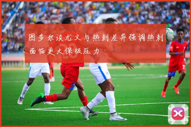 图多尔谈尤文与热刺差异强调热刺面临更大保级压力