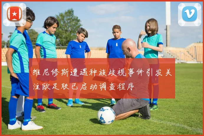 维尼修斯遭遇种族歧视事件引发关注欧足联已启动调查程序