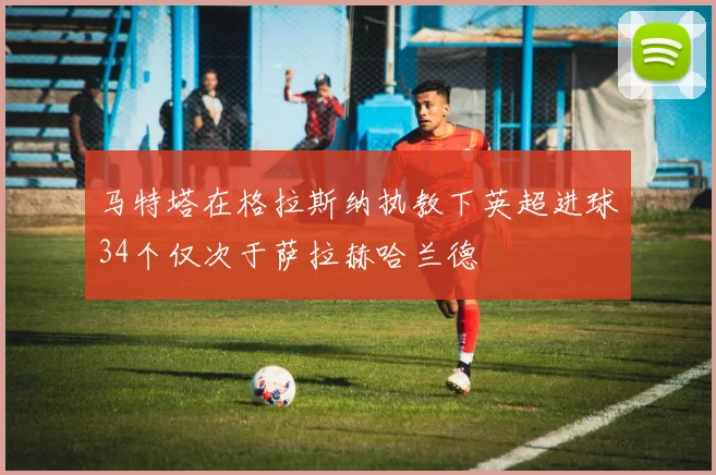 马特塔在格拉斯纳执教下英超进球34个仅次于萨拉赫哈兰德