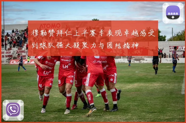 穆勒赞拜仁上半赛季表现卓越感受到球队强大凝聚力与团结精神