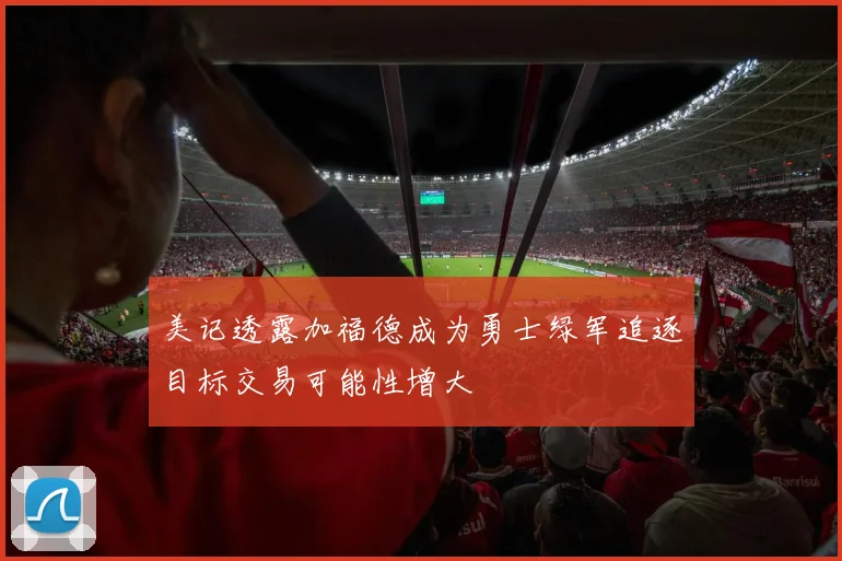 美记透露加福德成为勇士绿军追逐目标交易可能性增大