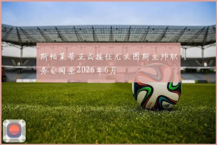 斯帕莱蒂正式接任尤文图斯主帅职务合同至2026年6月