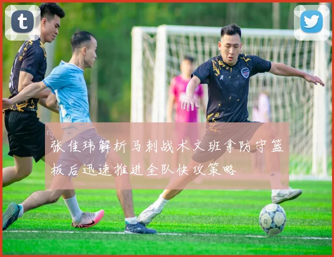 张佳玮解析马刺战术文班拿防守篮板后迅速推进全队快攻策略