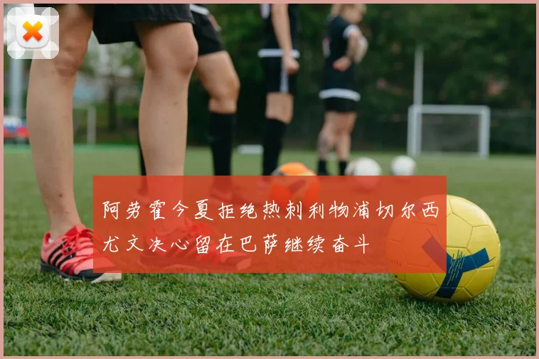 阿劳霍今夏拒绝热刺利物浦切尔西尤文决心留在巴萨继续奋斗